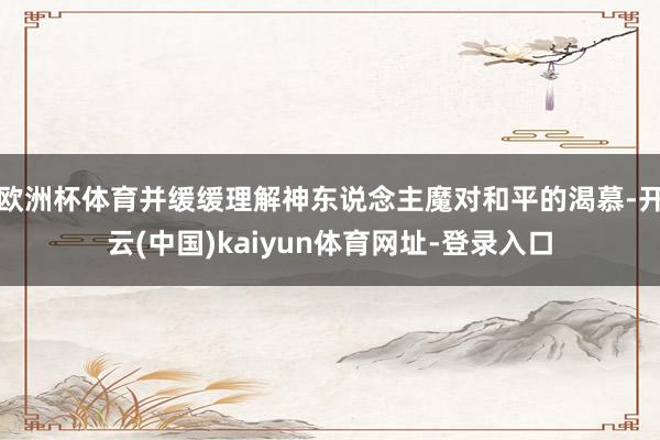欧洲杯体育并缓缓理解神东说念主魔对和平的渴慕-开云(中国)kaiyun体育网址-登录入口