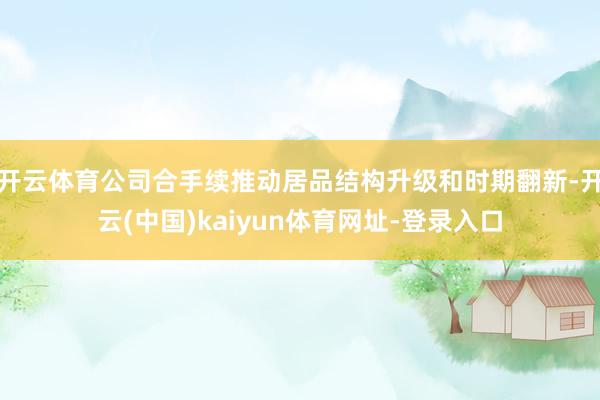 开云体育公司合手续推动居品结构升级和时期翻新-开云(中国)kaiyun体育网址-登录入口