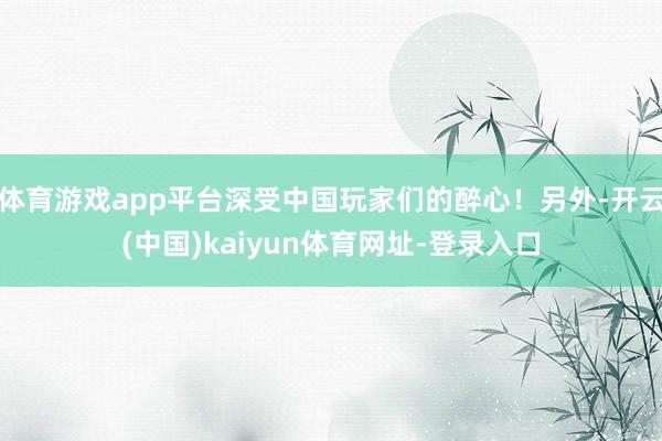 体育游戏app平台深受中国玩家们的醉心！另外-开云(中国)kaiyun体育网址-登录入口