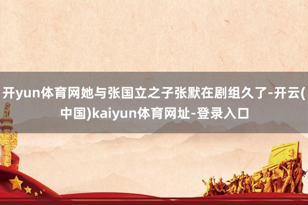 开yun体育网她与张国立之子张默在剧组久了-开云(中国)kaiyun体育网址-登录入口