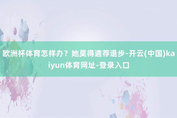 欧洲杯体育怎样办?她莫得遴荐退步-开云(中国)kaiyun体育网址-登录入口