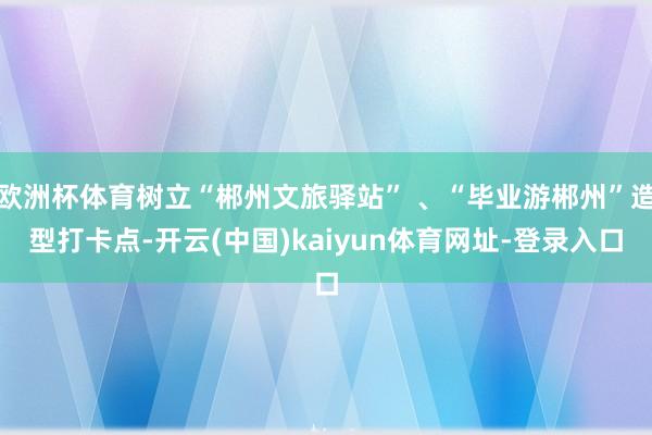 欧洲杯体育树立“郴州文旅驿站” 、“毕业游郴州”造型打卡点-开云(中国)kaiyun体育网址-登录入口