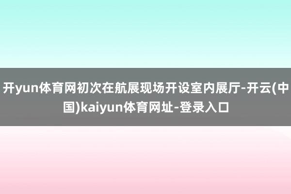 开yun体育网初次在航展现场开设室内展厅-开云(中国)kaiyun体育网址-登录入口