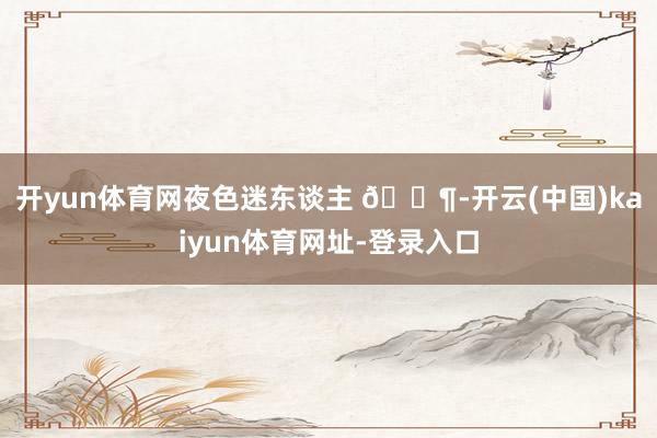开yun体育网夜色迷东谈主 🍶-开云(中国)kaiyun体育网址-登录入口