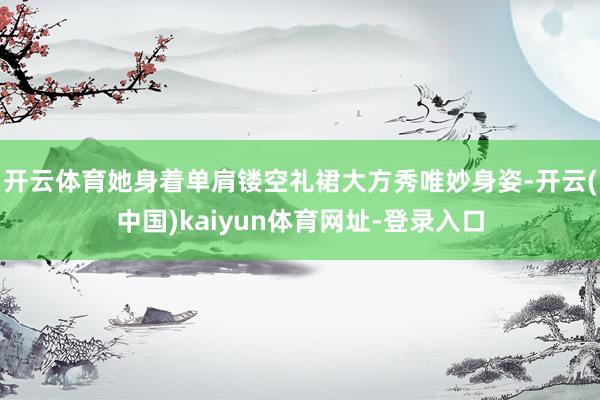 开云体育她身着单肩镂空礼裙大方秀唯妙身姿-开云(中国)kaiyun体育网址-登录入口