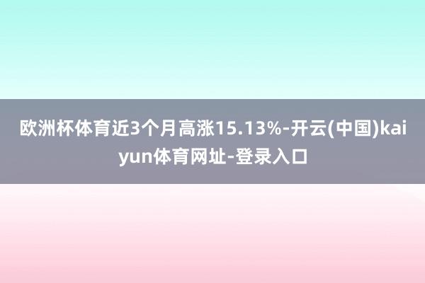 欧洲杯体育近3个月高涨15.13%-开云(中国)kaiyun体育网址-登录入口