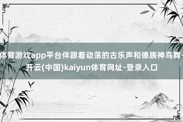 体育游戏app平台伴跟着动荡的古乐声和傣族神鸟舞-开云(中国)kaiyun体育网址-登录入口
