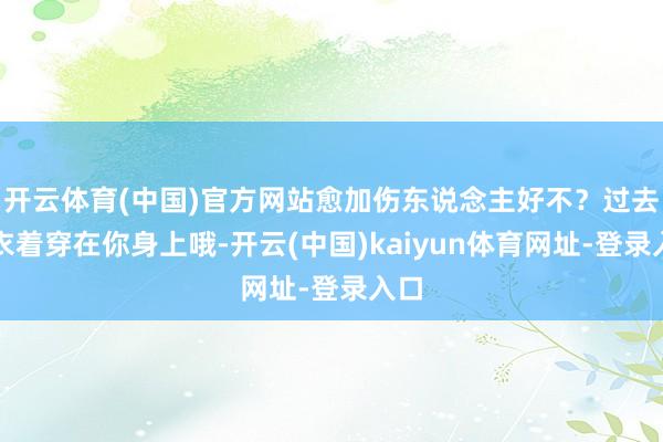 开云体育(中国)官方网站愈加伤东说念主好不？过去的衣着穿在你身上哦-开云(中国)kaiyun体育网址-登录入口