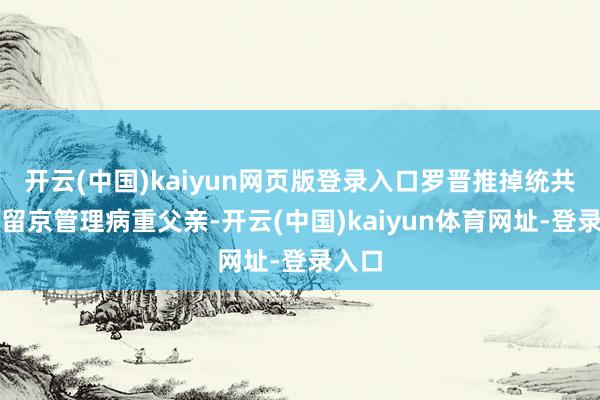 开云(中国)kaiyun网页版登录入口罗晋推掉统共戏约留京管理病重父亲-开云(中国)kaiyun体育网址-登录入口