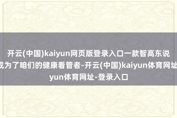 开云(中国)kaiyun网页版登录入口一款智高东说念主环便成为了咱们的健康看管者-开云(中国)kaiyun体育网址-登录入口