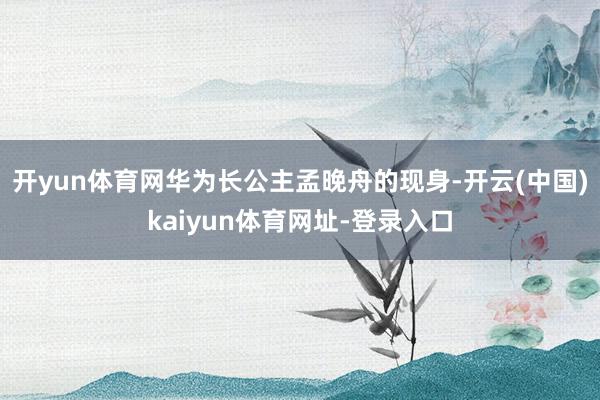 开yun体育网华为长公主孟晚舟的现身-开云(中国)kaiyun体育网址-登录入口