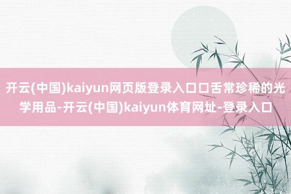 开云(中国)kaiyun网页版登录入口口舌常珍稀的光学用品-开云(中国)kaiyun体育网址-登录入口