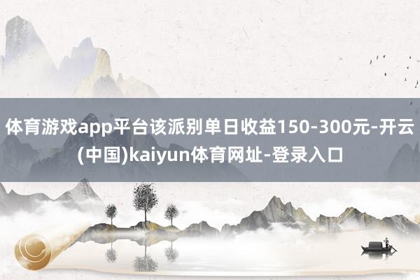 体育游戏app平台该派别单日收益150-300元-开云(中国)kaiyun体育网址-登录入口