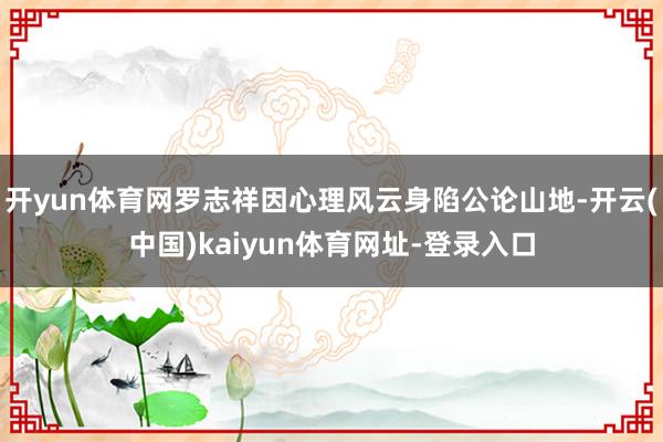 开yun体育网罗志祥因心理风云身陷公论山地-开云(中国)kaiyun体育网址-登录入口