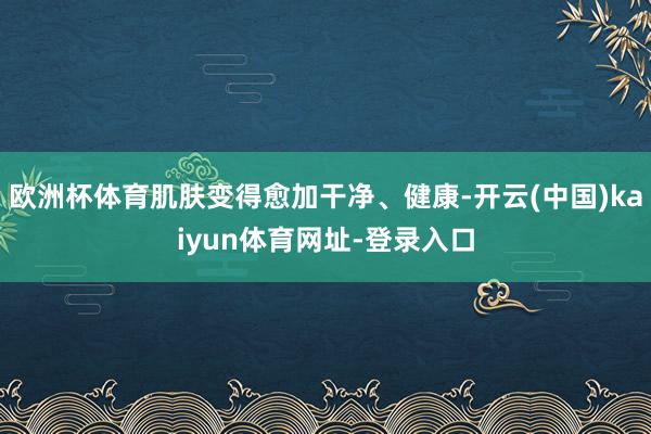 欧洲杯体育肌肤变得愈加干净、健康-开云(中国)kaiyun体育网址-登录入口