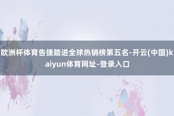 欧洲杯体育告捷踏进全球热销榜第五名-开云(中国)kaiyun体育网址-登录入口
