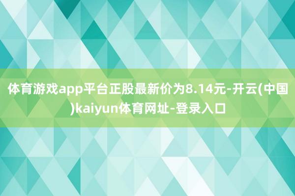 体育游戏app平台正股最新价为8.14元-开云(中国)kaiyun体育网址-登录入口