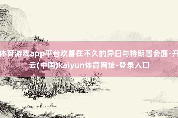 体育游戏app平台欢喜在不久的异日与特朗普会面-开云(中国)kaiyun体育网址-登录入口