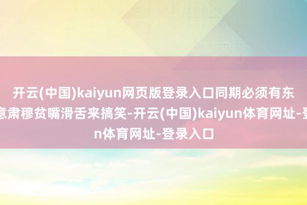 开云(中国)kaiyun网页版登录入口同期必须有东谈主有意肃穆贫嘴滑舌来搞笑-开云(中国)kaiyun体育网址-登录入口