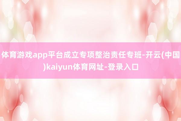 体育游戏app平台成立专项整治责任专班-开云(中国)kaiyun体育网址-登录入口