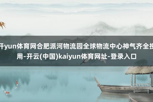 开yun体育网合肥派河物流园全球物流中心神气齐全投用-开云(中国)kaiyun体育网址-登录入口