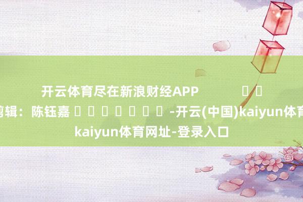 开云体育尽在新浪财经APP            						包袱剪辑：陈钰嘉 							-开云(中国)kaiyun体育网址-登录入口