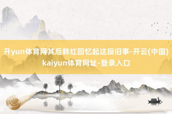开yun体育网其后韩红回忆起这段旧事-开云(中国)kaiyun体育网址-登录入口