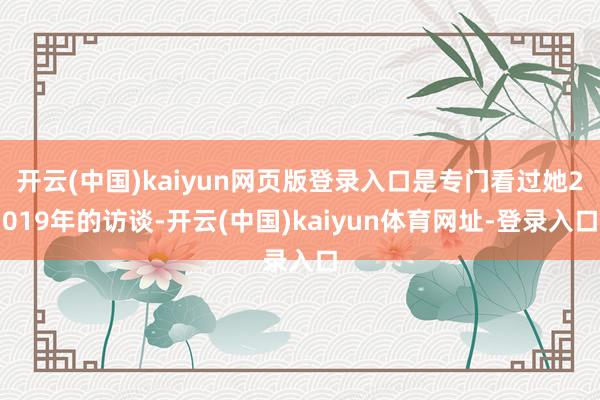 开云(中国)kaiyun网页版登录入口是专门看过她2019年的访谈-开云(中国)kaiyun体育网址-登录入口
