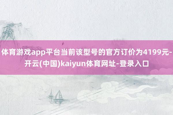 体育游戏app平台当前该型号的官方订价为4199元-开云(中国)kaiyun体育网址-登录入口