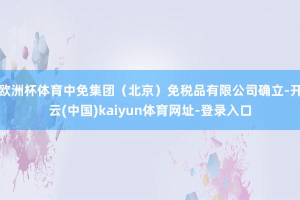欧洲杯体育中免集团（北京）免税品有限公司确立-开云(中国)kaiyun体育网址-登录入口