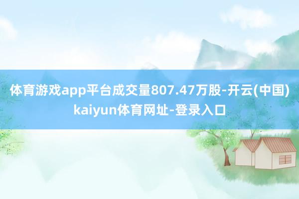 体育游戏app平台成交量807.47万股-开云(中国)kaiyun体育网址-登录入口