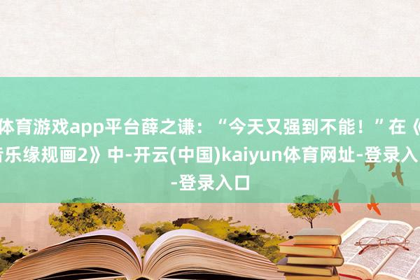 体育游戏app平台薛之谦：“今天又强到不能！”在《音乐缘规画2》中-开云(中国)kaiyun体育网址-登录入口