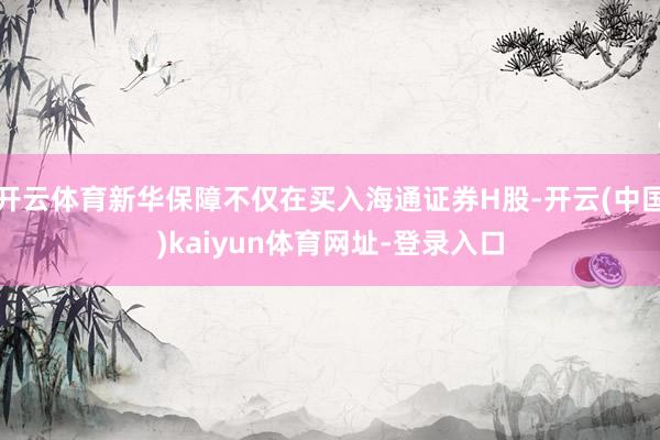 开云体育新华保障不仅在买入海通证券H股-开云(中国)kaiyun体育网址-登录入口