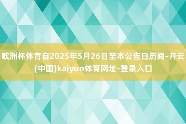 欧洲杯体育自2025年5月26日至本公告日历间-开云(中国)kaiyun体育网址-登录入口