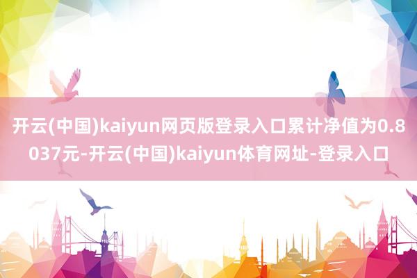 开云(中国)kaiyun网页版登录入口累计净值为0.8037元-开云(中国)kaiyun体育网址-登录入口