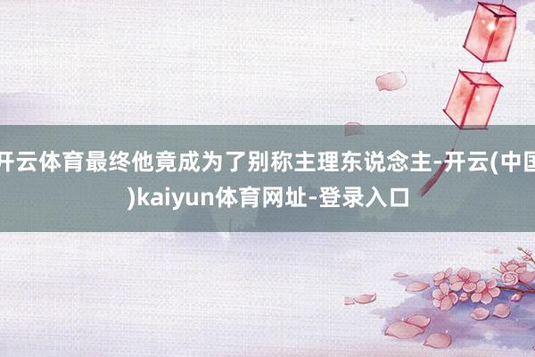 开云体育最终他竟成为了别称主理东说念主-开云(中国)kaiyun体育网址-登录入口