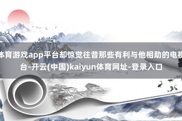 体育游戏app平台却惊觉往昔那些有利与他相助的电视台-开云(中国)kaiyun体育网址-登录入口