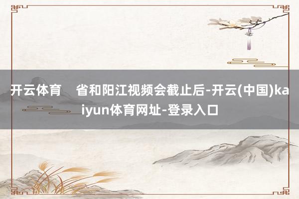 开云体育 省和阳江视频会截止后-开云(中国)kaiyun体育网址-登录入口