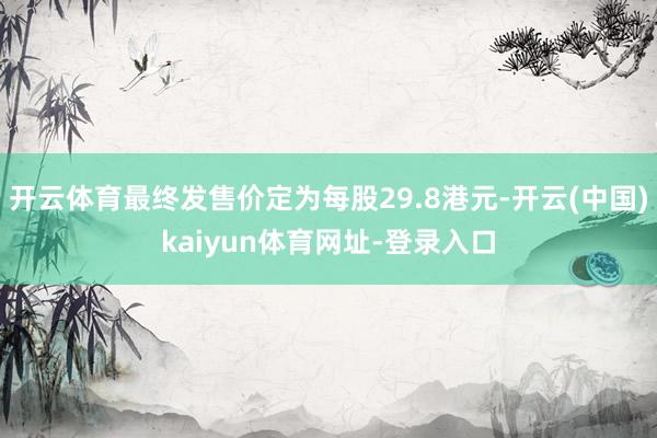 开云体育最终发售价定为每股29.8港元-开云(中国)kaiyun体育网址-登录入口