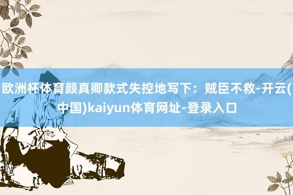 欧洲杯体育颜真卿款式失控地写下:贼臣不救-开云(中国)kaiyun体育网址-登录入口