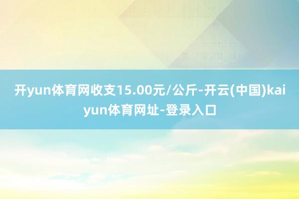 开yun体育网收支15.00元/公斤-开云(中国)kaiyun体育网址-登录入口