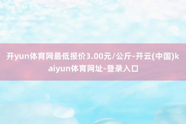 开yun体育网最低报价3.00元/公斤-开云(中国)kaiyun体育网址-登录入口
