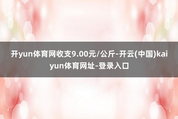 开yun体育网收支9.00元/公斤-开云(中国)kaiyun体育网址-登录入口