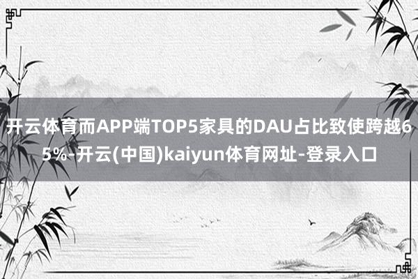 开云体育而APP端TOP5家具的DAU占比致使跨越65%-开云(中国)kaiyun体育网址-登录入口