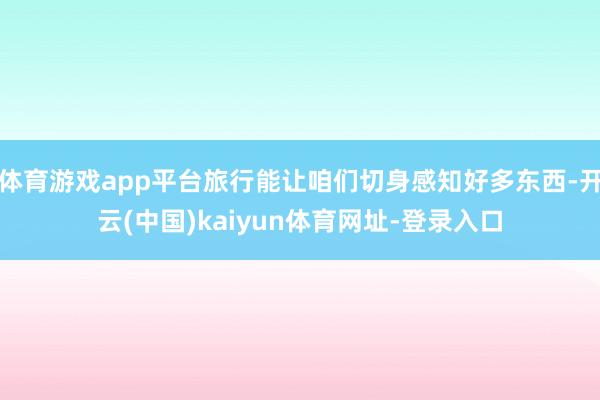 体育游戏app平台旅行能让咱们切身感知好多东西-开云(中国)kaiyun体育网址-登录入口