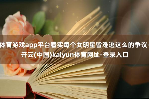 体育游戏app平台着实每个女明星皆难逃这么的争议-开云(中国)kaiyun体育网址-登录入口