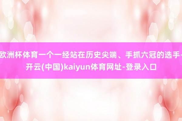 欧洲杯体育一个一经站在历史尖端、手抓六冠的选手-开云(中国)kaiyun体育网址-登录入口