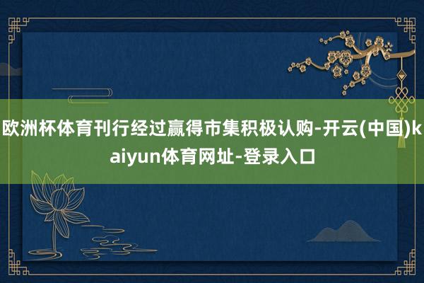 欧洲杯体育刊行经过赢得市集积极认购-开云(中国)kaiyun体育网址-登录入口