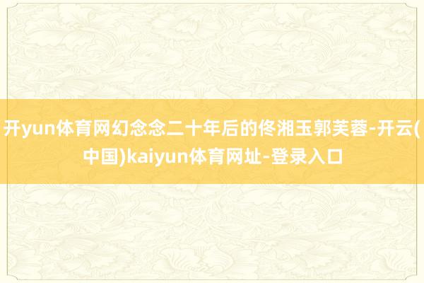 开yun体育网幻念念二十年后的佟湘玉郭芙蓉-开云(中国)kaiyun体育网址-登录入口