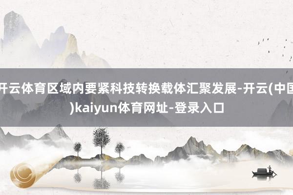 开云体育区域内要紧科技转换载体汇聚发展-开云(中国)kaiyun体育网址-登录入口